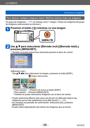 Page 59Lo básico
Eliminación de imágenesVQT5E76
- 59 -
Para eliminar múltiples imágenes (hasta 100)/Para eliminar todas las imágenes
Un grupo de imágenes  (→157) se maneja como 1 imagen. (Todas las imágenes del grupo 
de imágenes seleccionado se eliminan.)
Presione el botón [  ] mientras ve una imagen.
Use   para seleccionar [Borrado mult.]/[Borrado total] y 
presione [MENU/SET].
 • También se puede seleccionar elementos girando el disco de control.
 ●[Borrado mult.]
Use     para seleccionar la imagen y...