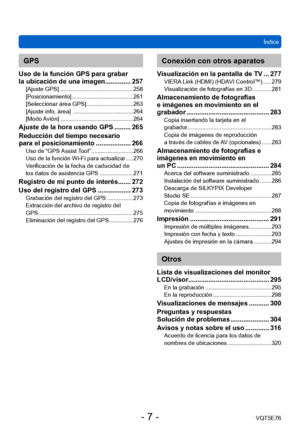 Page 7Índice
VQT5E76
- 7 -
GPS
Uso de la función GPS para grabar  
la ubicación de una imagen.............. 257
[Ajuste GPS] ... ........................................... 258
[Posicionamiento] ...................................... 261
[Seleccionar área GPS] ...

.......................... 263
[Ajuste info. área] 
 ..................................... 264
[Modo 

Avión]
 ............................................. 264
Ajuste de la hora usando GPS ......... 265
Reducción del tiempo necesario  
para el...