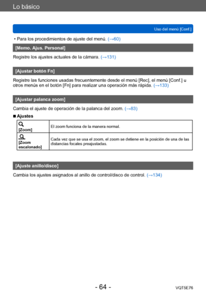 Page 64Lo básico
Uso del menú [Conf.]VQT5E76
- 64 -
 • Para los procedimientos de ajuste del menú.  (→60)
[Memo. Ajus. Personal]
Registre los ajustes actuales de la cámara.  (→131)
[Ajustar botón Fn]
Registre las funciones usadas frecuentemente desde el menú [Rec], el menú [Conf.] u 
otros menús en el botón [Fn] para realizar una operación más rápida.  (→133)
[Ajustar palanca zoom]
Cambia el ajuste de operación de la palanca del zoom.  (→83)
 ■Ajustes
[Zoom]El zoom funciona de la manera normal.
[Zoom...