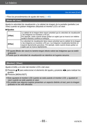 Page 65Lo básico
Uso del menú [Conf.]VQT5E76
- 65 -
 • Para los procedimientos de ajuste del menú.  (→60)
[Modo del visor]
Ajusta la velocidad de visualización y la calidad de imagen de la pantalla (pantalla Live 
View) cuando se graban imágenes utilizando el monitor LCD o el visor.
 ■Ajustes
[30fps] La calidad de la imagen tiene mayor prioridad que la velocidad de visualización 
y las imágenes se muestran a 30 cps.
Por ejemplo, úselo cuando desee grabar un sujeto que se mueva con relativa 
lentitud mientras...
