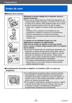 Page 8Preparativos
Antes de usar
VQT5E76- 8 -
Preparativos
 ■Manejo de la cámara
Mantenga la cámara alejada de la vibración, fuerza o 
presión excesivas.
 ●Evite usar la cámara bajo las condiciones siguientes, las 
cuales pueden dañar el objetivo, el monitor LCD, el visor o 
el cuerpo de la cámara. Esto también puede ser la causa 
de que la cámara funcione mal o de que no grabe.
 • Dejar caer o golpear la cámara contra una superficie dura.
 • Sentarse con la cámara en los bolsillos de sus pantalones o meterla...