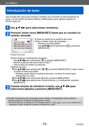 Page 75Lo básico
Introducción de texto
VQT5E76- 75 -
Use el botón del cursor para introducir nombres con la función de reconocimiento de 
caras y en los modos de escena [Niños] y [Mascotas] o para registrar lugares en  
[Fecha viaje], etc.
Use     para seleccionar caracteres.
Presione varias veces [MENU/SET] hasta que se visualice el 
carácter deseado.
Posición del cursor
El texto se inserta en la posición del cursor. ●Para cambiar el tipo de caracteres  • Presione el botón [DISP .].
 • Use     para seleccionar...