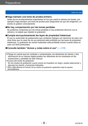 Page 9Preparativos
Antes de usarVQT5E76
- 9 -
 ■Haga siempre una toma de prueba primero.
Antes de los acontecimientos importantes en los que usará la cámara (en bodas, por 
ejemplo) haga siempre una toma de prueba para asegurarse de que las imágenes y el 
sonido se graben correctamente. 
 ■No hay compensación por las tomas perdidas.
No podemos compensar por las tomas perdidas si hay problemas técnicos con la 
cámara o la tarjeta que impiden la grabación.
 ■Cumpla escrupulosamente las leyes de propiedad...