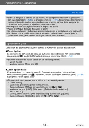 Page 81Aplicaciones (Grabación)
Uso del zoomVQT5E76
- 81 -
 ●Si no va a sujetar la cámara en las manos, por ejemplo cuando utilice la grabación 
con autodisparador  (→105) o la grabación remota  (→196), la cámara podría inclinarse 
cuando el tubo del objetivo se extienda al usar el zoom, así que debe asegurar la 
cámara en su lugar con un trípode o por otros medios.
 ●No toque el tubo del objetivo durante el empleo del zoom. ●Ajuste el enfoque después de ajustar el zoom. ●La relación del zoom y la barra de zoom...