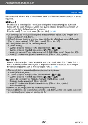 Page 82Aplicaciones (Grabación)
Uso del zoomVQT5E76
- 82 -
Para aumentar todavía más la relación del zoom podrá usarse en combinación el zoom 
siguiente.
 ■[i.Zoom]
Puede usar la tecnología de Resolución Inteligente de la cámara para aumentar 
la relación del zoom hasta dos veces más que la relación del zoom original con un 
deterioro limitado de la calidad de la imagen.
Establezca el [i.Zoom] en el menú [Rec] en [ON]. (→148)
 ●La tecnología de resolución inteligente de la cámara se aplica a una imagen en el...