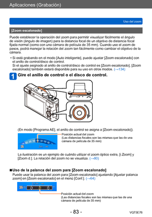 Page 83Aplicaciones (Grabación)
Uso del zoomVQT5E76
- 83 -
[Zoom escalonado]
Puede establecer la operación del zoom para permitir visualizar fácilmente el ángulo 
de visión (ángulo de imagen) para la distancia focal de un objetivo de distancia focal 
fijada normal (como con una cámara de película de 35 mm). Cuando use el zoom de 
pasos, podrá manejar la relación del zoom tan fácilmente como cambiar el objetivo de la 
cámara. 
 • Si está grabando en el modo [Auto inteligente], puede ajustar [Zoom escalonado] con...