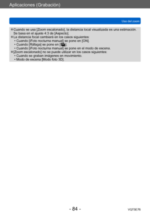 Page 84Aplicaciones (Grabación)
Uso del zoomVQT5E76
- 84 -
 ●Cuando se usa [Zoom escalonado], la distancia local visualizada es una estimación. 
Se basa en el ajuste 4:3 de [Aspecto].
 ●La distancia focal cambiará en los casos siguientes: • Cuando [iFoto nocturna manual] se pone en [ON]. • Cuando [Ráfaga] se pone en [  ]. • Cuando [iFoto nocturna manual] se pone en el modo de escena. ●[Zoom escalonado] no se puede utilizar en los casos siguientes:  • Cuando se graban imágenes en movimiento. • Modo de escena...