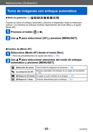 Page 88Aplicaciones (Grabación)
Toma de imágenes con enfoque automático
VQT5E76- 88 -
 ■Modo de grabación: 
Cuando se activa el enfoque automático, presione el disparador hasta la mitad para 
enfocar. Los métodos de enfoque cambian dependiendo del modo [Rec] y el ajuste 
[Modo AF]. 
Presione el botón [  ] (  ).
Use   para seleccionar [AF] y presione [MENU/SET].
 ■Cambio de [Modo AF]
Seleccione [Modo AF] desde el menú [Rec].
 • Para los procedimientos de ajuste del menú. (→60)
Use   para seleccionar elementos...