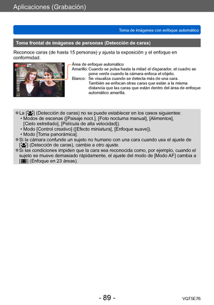 Page 89Aplicaciones (Grabación)
Toma de imágenes con enfoque automáticoVQT5E76
- 89 -
Toma frontal de imágenes de personas (Detección de caras)
Reconoce caras (de hasta 15 personas) y ajusta la exposición y el enfoque en 
conformidad.
Área de enfoque automático
Amarillo:   Cuando se pulsa hasta la mitad  el disparador, el cuadro se 
pone verde cuando la cámara enfoca el objeto.
Blanco:
 

   
Se visualiza cuando se detecta m
 ás de una cara.  
También se enfocan otras caras que están a la misma 
distancia que...