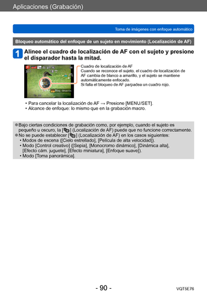 Page 90Aplicaciones (Grabación)
Toma de imágenes con enfoque automáticoVQT5E76
- 90 -
Bloqueo automático del enfoque de un sujeto en movimiento (Localización de AF)
Alinee el cuadro de localización de AF con el sujeto y presione 
el disparador hasta la mitad.
Cuadro de localización de AF
Cuando se reconoce el sujeto, el cuadro de localización de 
AF cambia de blanco a amarillo, y el sujeto se mantiene 
automáticamente enfocado.
Si falla el bloqueo de AF parpadea un cuadro rojo.
 • Para cancelar la localización...