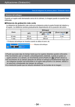 Page 94Aplicaciones (Grabación)
Toma de imágenes de primeros planos  (Grabación macro)VQT5E76
- 94 -
Alcance del enfoque
Cuando un sujeto está demasiado cerca de la cámara, la imagen puede no quedar bien 
enfocada.
 ■Distancia de grabación más corta
La distancia de grabación más corta es la distancia entre la parte frontal del objetivo y 
el sujeto. La distancia cambia gradualmente dependiendo de la posición del zoom.
Zoom [Enfoque]
[AF] [AF macro] ()
[MF] (→96) [Zoom macro] ()
 (→95)
W máx. 50 cm 3 cm3 cm
T...