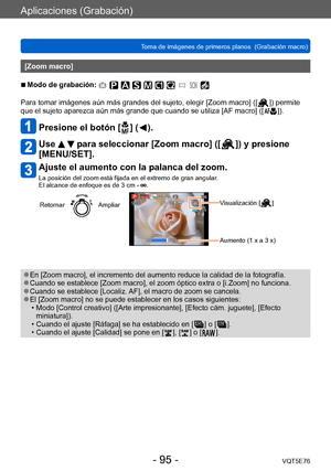 Page 95Aplicaciones (Grabación)
Toma de imágenes de primeros planos  (Grabación macro)VQT5E76
- 95 -
[Zoom macro]
 ■Modo de grabación: 
Para tomar imágenes aún más grandes del sujeto, elegir [Zoom macro] ([  ]) permite 
que el sujeto aparezca aún más grande que cuando se utiliza [AF macro] ([  ]).
Presione el botón [  ] (  ).
Use   para seleccionar [Zoom macro] ([  ]) y presione 
[MENU/SET].
Ajuste el aumento con la palanca del zoom.
La posición del zoom está fijada en el extremo de gran angular.  
El alcance...