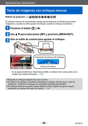 Page 96Aplicaciones (Grabación)
Toma de imágenes con enfoque manual
VQT5E76- 96 -
 ■Modo de grabación: 
El enfoque manual es conveniente cuando quiere bloquear el enfoque para tomar 
imágenes o cuando es difícil ajustar el enfoque usando el enfoque automático.
Presione el botón [  ] (  ).
Use   para seleccionar [MF] y presione [MENU/SET].
Gire el anillo de control para ajustar el enfoque.
Indicación de alcance de enfoque
Alcance del enfoque
 • Si se ajusta [Contornos máximos] en [ON], se añade color a las...