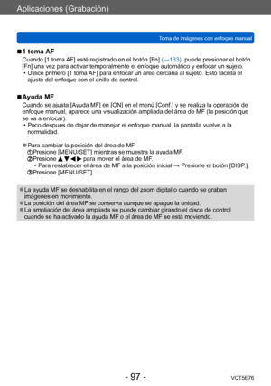 Page 97Aplicaciones (Grabación)
Toma de imágenes con enfoque manualVQT5E76
- 97 -
 ■1 toma AF
Cuando [1 toma AF] esté registrado en el botón [Fn] (→133), puede presionar el botón 
[Fn] una vez para activar temporalmente el enfoque automático y enfocar un sujeto.
 • Utilice primero [1 toma 
AF] para enfocar un área cercana al sujeto. Esto facilita el 
ajuste del enfoque con el anillo de control.
 ■Ayuda MF
Cuando se ajusta [Ayuda MF] en [ON] en el menú [Conf.] y se realiza la operación de 
enfoque manual,...