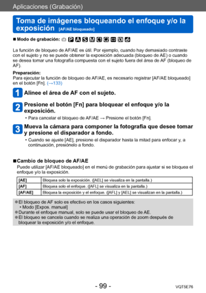 Page 99Aplicaciones (Grabación)
Toma de imágenes bloqueando el enfoque y/o la 
exposición  
[AF/AE bloqueado]VQT5E76
- 99 -
 ■Modo de grabación: 
La función de bloqueo de AF/AE es útil. Por ejemplo, cuando hay demasiado contraste 
con el sujeto y no se puede obtener la exposición adecuada (bloqueo de  AE) o cuando 
se desea tomar una fotografía compuesta con el sujeto fuera del área de  AF (bloqueo de 
AF).
Preparación:
Para ejecutar la función de bloqueo de AF/AE, es necesario registrar [AF/AE bloqueado] 
en...