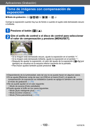 Page 100Aplicaciones (Grabación)
Toma de imágenes con compensación de 
exposición
VQT5E76- 100 -
 ■Modo de grabación: 
Corrige la exposición cuando hay luz de fondo o cuando el sujeto está demasiado oscuro 
o brillante.
Presione el botón [  ] (  ).
Gire el anillo de control o el disco de control para seleccionar 
el valor de compensación y presione [MENU/SET].
 • Si la imagen está demasiado oscura, ajuste la exposición en el sentido “+”. • Si la imagen está demasiado brillante, ajuste la exposición en el sentido...