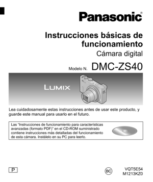 Page 1VQT5E54
M1213KZ0
Instrucciones básicas de 
funcionamiento
Cámara digital
Modelo N.DMC-ZS40
Lea cuidadosamente estas instrucciones antes de usar este producto, y 
guarde este manual para usarlo en el futuro. 
Las “Instrucciones de funcionamiento para características 
avanzadas (formato PDF)” en el CD-ROM suministrado 
contiene instrucciones más detalladas del funcionamiento 
de esta cámara. Instálelo en su PC para leerlo.
P 