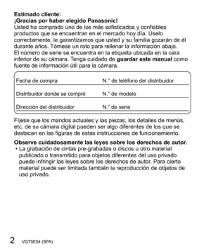 Page 22   VQT5E54 (SPA)
Estimado cliente:
¡Gracias por haber elegido Panasonic!
Usted ha comprado uno de los más sofisticados y confiables 
productos que se encuentran en el mercado hoy día. Úselo 
correctamente, le garantizamos que usted y su familia gozarán de él 
durante años. Tómese un rato para rellenar la información abajo.
El número de serie se encuentra en la etiqueta ubicada en la cara 
inferior de su cámara. Tenga cuidado de guardar este manual como 
fuente de información útil para la cámara.
Fecha...