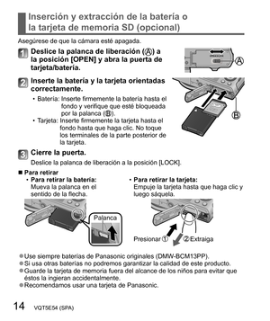 Page 1414   VQT5E54 (SPA)
Inserción y extracción de la batería o 
la tarjeta de memoria SD (opcional)
Asegúrese de que la cámara esté apagada.
Deslice la palanca de liberación () a 
la posición [OPEN] y abra la puerta de 
tarjeta/batería.
Inserte la batería y la tarjeta orientadas 
correctamente.
  • Batería:  Inserte firmemente la batería hasta el 
fondo y verifique que esté bloqueada 
por la palanca (
).
  • Tarjeta:  Inserte firmemente la tarjeta hasta el 
fondo hasta que haga clic. No toque 
los terminales...