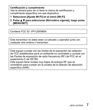 Page 7 (SPA) VQT5E54   7
Certificación y cumplimiento
Vea la cámara para ver si tiene la marca de certificación y 
cumplimiento específica con ese dispositivo.
1 Seleccione [Ajuste Wi-Fi] en el menú [Wi-Fi]
2 Pulse 
  para seleccionar [Normativa vigente], luego pulse 
[MENU/SET]
Contiene FCC ID: VPYLBXN604
Este transmisor no debe estar co-ubicado u operador junto con 
cualquier otra antena o transmisor.
Este equipo cumple con los límites de la exposición de radiación 
de FCC establecidos para un ambiente no...