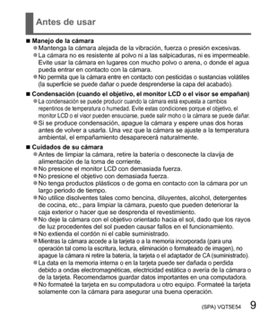 Page 9 (SPA) VQT5E54   9
Antes de usar
  ■Manejo de la cámara  ●Mantenga la cámara alejada de la vibración, fuerza o presión excesivas.  ●La cámara no es resistente al polvo ni a las salpicaduras, ni es impermeable.Evite usar la cámara en lugares con mucho polvo o arena, o donde el agua 
pueda entrar en contacto con la cámara.
  ●No permita que la cámara entre en contacto con pesticidas o sustancias volátiles 
(la superficie se puede dañar o puede desprenderse la capa del acabado).
  ■Condensación (cuando el...