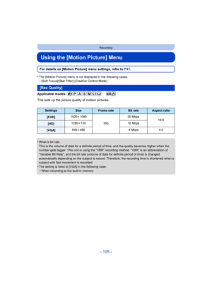 Page 105- 105 -
Recording
Using the [Motion Picture] Menu
For details on [Motion Picture] menu settings, refer to P41.
•
The [Motion Picture] menu is not displayed in the following case s.–[Soft Focus]/[Star Filter] (Creative Control Mode)
Applicable modes: 
This sets up the picture quality of motion pictures.
•
What is bit rate
This is the volume of data for a definite period of time, and the quality becomes higher when the 
number gets bigger. This unit is using the “VBR” recording meth od. “VBR” is an...