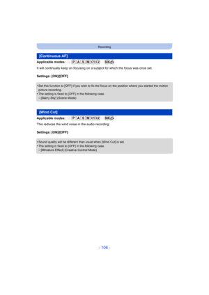 Page 106- 106 -
Recording
Applicable modes: 
It will continually keep on focusing on a subject for which the focus was once set.
Settings: [ON]/[OFF]
•
Set this function to [OFF] if you wish to fix the focus on the position where you started the motion 
picture recording.
•The setting is fixed to [OFF] in the following case.–[Starry Sky] (Scene Mode)
Applicable modes: 
This reduces the wind noise in the audio recording.
Settings: [ON]/[OFF]
•
Sound quality will be different than usual when [Wind Cut] is set.•The...