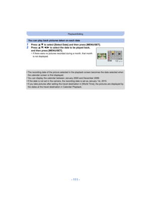 Page 111- 111 -
Playback/Editing
1Press 3/4  to select [Select Date] and then press [MENU/SET].2Press  3/4 /2/ 1 to select the date to be played back, 
and then press [MENU/SET].
•
If there were no pictures recor ded during a month, that month 
is not displayed.
•The recording date of the picture selected in the playback scre en becomes the date selected when 
the calendar screen is first displayed.
•You can display the calendar between January 2000 and December  2099.•If the date is not set in the camera, the...