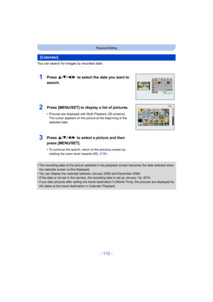 Page 112- 112 -
Playback/Editing
You can search for images by recorded date.
•
The recording date of the picture selected in the playback screen becomes the date selected when 
the calendar screen is first displayed.
•You can display the calendar between January 2000 and December  2099.•If the date is not set in the camera, the recording date is set as January 1st, 2015.
•If you take pictures after setting the travel destination in [World Time], the pictures are displayed by 
the dates at the travel destination...