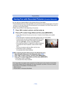 Page 113- 113 -
Playback/Editing
Having Fun with Recorded Pictures ([Creative Retouch])
You can add your desired effects to the pictures that you have taken.
•The processed pictures are newly generated, so be sure that you  have enough space in the built-in 
memory or on the card. Note also that processing will not be po ssible if the Write-Protect switch of 
the card is in the [LOCK] position.
•Effects may be difficult to see depending on the picture.
1Press 2/ 1 to select a picture, and then press 3 .
2Press...