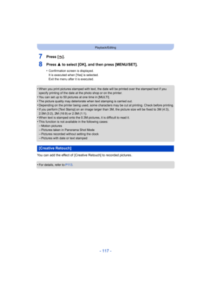 Page 117- 117 -
Playback/Editing
7Press [ ].
8Press 3 to select [OK], and then press [MENU/SET].
•Confirmation screen is displayed.
It is executed when [Yes] is selected.
Exit the menu after it is executed.
•When you print pictures stamped with text, the date will be pri nted over the stamped text if you 
specify printing of the date at the photo shop or on the printe r.
•You can set up to 50 pictures at one time in [MULTI].
•The picture quality may deteriorate when text stamping is carri ed out.•Depending on...