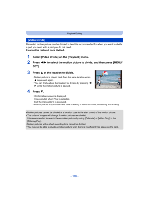 Page 118- 118 -
Playback/Editing
Recorded motion picture can be divided in two. It is recommended for when you want to divide 
a part you need with a part you do not need.
It cannot be restored once divided.
•
Motion pictures cannot be divided at a location close to the st art or end of the motion picture.
•The order of images will change if motion pictures are divided.
It is recommended to search these motion pictures by using [Cal endar] or [Video Only] in the 
[Filtering Play].
•Motion pictures with a short...