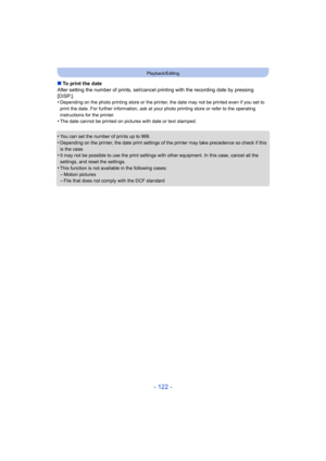 Page 122- 122 -
Playback/Editing
∫To print the date
After setting the number of prints, set/cancel printing with th e recording date by pressing 
[DISP.].
•
Depending on the photo printing st ore or the printer, the date may not be printed even if you set to 
print the date. For further information, ask at your photo prin ting store or refer to the operating 
instructions for the printer.
•The date cannot be printed on pictures with date or text stampe d.
•You can set the number of prints up to 999.
•Depending...