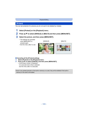 Page 123- 123 -
Playback/Editing
You can set protection for pictures you do not want to be deleted by mistake.
1Select [Protect] on the [Playback] menu.
2Press 3/4 to select [SINGLE] or [MULTI] and then press [MENU/SET].
3Select the picture, and then press [MENU/SET].
•The settings are canceled 
when [MENU/SET] is 
pressed again.
•Exit the menu after it is set.
∫Canceling all the [Protect] settings
1Select [Protect] on the [Playback] menu.2Press  3/4  to select [CANCEL] and then press [MENU/SET].
•Confirmation...