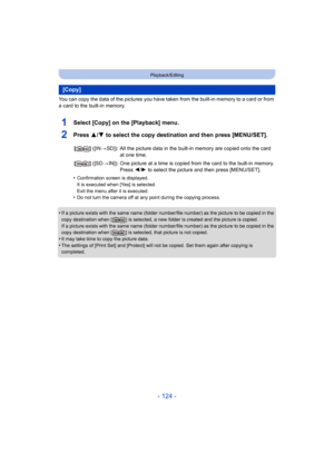 Page 124- 124 -
Playback/Editing
You can copy the data of the pictures you have taken from the built-in memory to a card or from 
a card to the built-in memory.
1Select [Copy] on the [Playback] menu.
2Press 3/ 4 to select the copy destination and then press [MENU/SET].
•Confirmation screen is displayed.
It is executed when [Yes] is selected.
Exit the menu after it is executed.
•Do not turn the camera off at any point during the copying proc ess.
•If a picture exists with the same name (folder number/file numb...