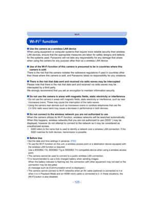 Page 125- 125 -
Wi-Fi
Wi-FiR function
∫Use the camera as a wireless LAN device
When using equipment or computer systems that require more reliable security than wireless 
LAN devices, ensure that the appr opriate measures are taken for safety designs and defects 
for the systems used. Panasonic will not take any responsibilit y for any damage that arises 
when using the camera for any purpose other than as a wireless  LAN device.
∫ Use of the Wi-Fi function of this camera is presumed to be in c ountries where...