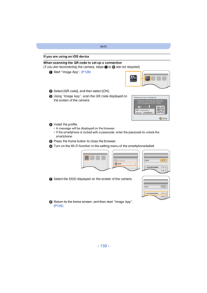 Page 130- 130 -
Wi-Fi
If you are using an iOS device
When scanning the QR code to set up a connection
(If you are reconnecting the camera, steps 1 to 5 are not required)
1 Start “ Image App ”.  (P128)
2 Select [QR code], and then select [OK] .
3 Using “ Image App ”, scan the QR code displayed on 
the screen of the camera.
4 Install the profile.
•
A message will be displayed on the browser.•If the smartphone is locked with a passcode, enter the passcode  to unlock the 
smartphone.
5 Press the home button to close...