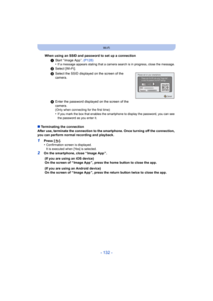 Page 132- 132 -
Wi-Fi
∫Terminating the connection
After use, terminate the connection to the smartphone. Once tur ning off the connection, 
you can perform normal recording and playback.
1Press [ ].
•Confirmation screen is displayed.
It is executed when [Yes] is selected.
2On the smartphone, close “ Image App ”. When using an SSID and password to set up a connection
1Start “ Image App ”.  (P128)
•
If a message appears stating that a camera search is in progres s, close the message.
2Select [Wi-Fi].
3 Select the...