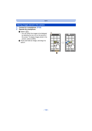 Page 134- 134 -
Wi-Fi
1Connect to a smartphone. (P129)
2Operate the smartphone.
Saving images stored in the camera
1Select  [ ].
•You can switch the images to be displayed 
by selecting the icon ( A
) on the top left of 
the screen. To display images stored in the 
camera, select [LUMIX].
2 Touch and hold an image, and drag it to 
save it.

 