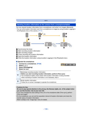 Page 135- 135 -
Wi-Fi
You can acquire location information from a smartphone, and write it on images afterwards.
•You can write location information sent from a smartphone on images by using [Location Logging] in 
the [Playback] menu of the camera.  (P114)
1Synchronize the times
2 Start recording location information
3 Start recording images
4 Finish recording the location information
5 Send the location information
6 Write the location information using [Location Logging] in the  [Playback] menu
∫ Operate the...