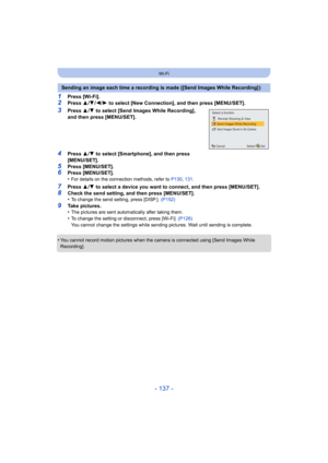 Page 137- 137 -
Wi-Fi
1Press [Wi-Fi].2Press 3/4 /2/ 1 to select [New Connection], and then press [MENU/SET].
3Press  3/4  to select [Send Images While Recording], 
and then press [MENU/SET].
4Press  3/4  to select [Smartphone], and then press 
[MENU/SET].
5Press [MENU/SET].6Press [MENU/SET].
•For details on the connection methods, refer to  P130, 131 .
7Press  3/4  to select a device you want to connect, and then press [MENU/S ET].8Check the send setting, and then press [MENU/SET].
•To change the send setting,...
