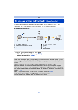 Page 142- 142 -
Wi-Fi
To transfer images automatically ([Smart Transfer])
Smart Transfer is a function that automatically transfers images in the camera to a PC.
The transfer starts when you connect the camera to the AC adaptor (supplied).
•
When [Auto Transfer] is set to [ON], the camera automatically u ploads recorded images. For this 
reason images may be uploaded unintentionally if, for example,  you share this unit with other 
people.
Panasonic assumes no responsibility for any damages caused by u ploaded...