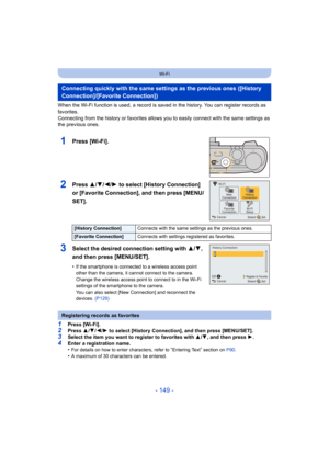 Page 149- 149 -
Wi-Fi
When the Wi-Fi function is used, a record is saved in the history. You can register records as 
favorites.
Connecting from the history or favorites allows you to easily connect with the same settings as 
the previous ones.
1Press [Wi-Fi].
2Press 3/4/2/1 to select [History Connection] 
or [Favorite Connection], and then press [MENU/
SET].
3Select the desired connection setting with  3/4, 
and then press [MENU/SET].
•If the smartphone is connected to a wireless access point 
other than the...