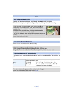 Page 152- 152 -
Wi-Fi
A picture can be automatically sent to a specified device every time you take it.
•Since the camera gives priority  to recording, sending may take longer during the recording.
•When connected with [Send Images While Recording], [ ] is 
displayed on the recording screen, and [ ] is displayed while 
sending a file.
•If you turn off this unit or the Wi-Fi connection before sendin g is 
complete, unsent pictures will not be resent.
•You may not be able to delete files or use the playback menu...