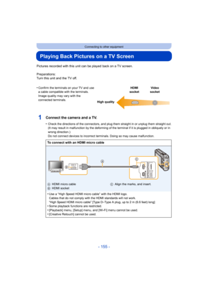 Page 155- 155 -
Connecting to other equipment
Playing Back Pictures on a TV Screen
Pictures recorded with this unit can be played back on a TV screen.
Preparations:
Turn this unit and the TV off.
1Connect the camera and a TV.
•Check the directions of the connectors, and plug them straight  in or unplug them straight out.
(It may result in malfunction by the deforming of the terminal  if it is plugged in obliquely or in 
wrong direction.)
Do not connect devices to incorrect terminals. Doing so may cau se...