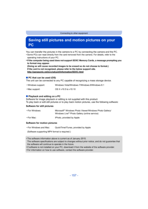 Page 157- 157 -
Connecting to other equipment
Saving still pictures and motion pictures on your 
PC
You can transfer the pictures in the camera to a PC by connecting the camera and the PC.
•Some PCs can read directly from the card removed from the camera. For details, refer to the 
operating instructions of your PC.
•If the computer being used does not support SDXC Memory Cards, a message prompting you 
to format may appear.
(Doing so will cause recorded images to be erased so do not cho ose to format.)
If the...