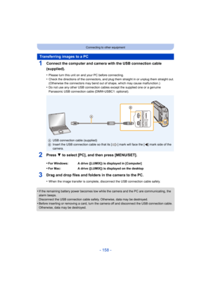 Page 158- 158 -
Connecting to other equipment
1Connect the computer and camera with the USB connection cable 
(supplied).
•Please turn this unit on and your PC before connecting.•Check the directions of the connectors, and plug them straight in or unplug them straight out.
(Otherwise the connectors may bend out of shape, which may cause malfunction.)
•Do not use any other USB connection cables except the supplied  one or a genuine 
Panasonic USB connection cable (DMW-USBC1: optional).
2Press 4 to select [PC],...