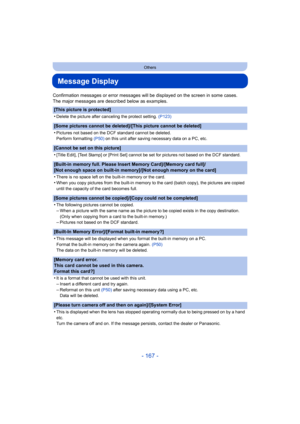 Page 167- 167 -
Others
Message Display
Confirmation messages or error messages will be displayed on the screen in some cases.
The major messages are described below as examples.
[This picture is protected]
•
Delete the picture after canceling the protect setting.  (P123)
[Some pictures cannot be deleted]/[This picture cannot be delet ed]
•
Pictures not based on the DCF standard cannot be deleted.
Perform formatting  (P50) on this unit after saving necessary data on a PC, etc.
[Cannot be set on this picture]
•...