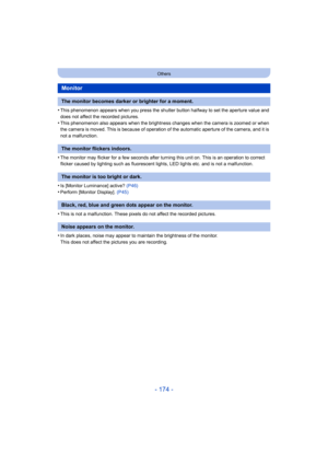 Page 174- 174 -
Others
•This phenomenon appears when you press the shutter button halfway to set the aperture value and 
does not affect the recorded pictures.
•This phenomenon also appears when the brightness changes when t he camera is zoomed or when 
the camera is moved. This is because of operation of the automatic aperture of the camera, and it is 
not a malfunction.
•The monitor may flicker for a few seconds after turning this un it on. This is an operation to correct 
flicker caused by lighting such as...