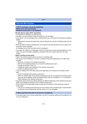 Page 177- 177 -
Others
(General tips for using a Wi-Fi connection)•Try [Reset Wi-Fi Settings] in the [Setup] menu.
•Use within the communication range of the device to be connected.•Is any device, such as microwave oven, cordless phone, etc., that uses 2.4 GHz frequency operated 
nearby?
> Radio waves may get interrupted when used simultaneously. Use t hem sufficiently away from the 
device.
•When the battery indicator is flashing red, the connection with  other equipment may not start or the 
connection may be...